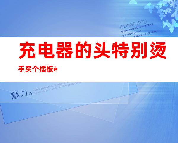 充电器的头特别烫手买个插板能解决吗_充电器的头特别烫手和插座有关吗