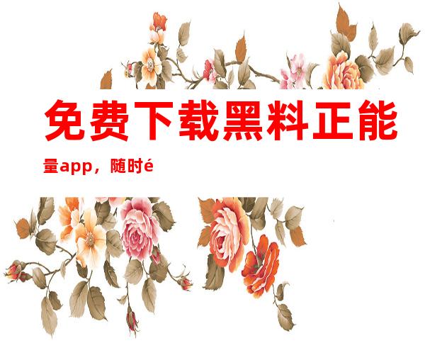 免费下载黑料正能量app，随时随地深呼吸正能量