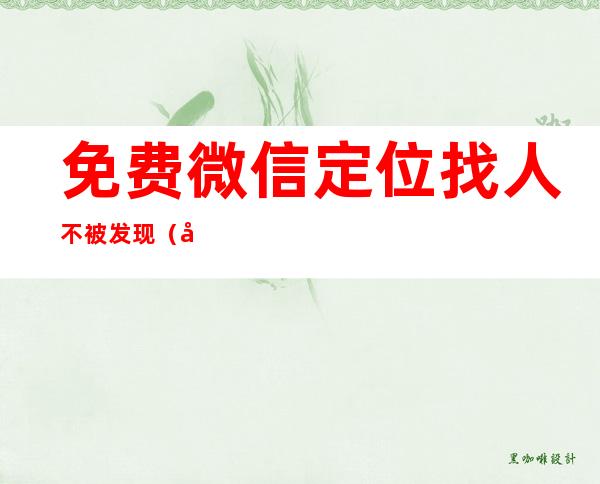 免费微信定位找人不被发现（微信定位找人免费软件）