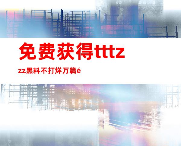 免费获得tttzzz黑料不打烊万篇长征的观看权限，一起来分享