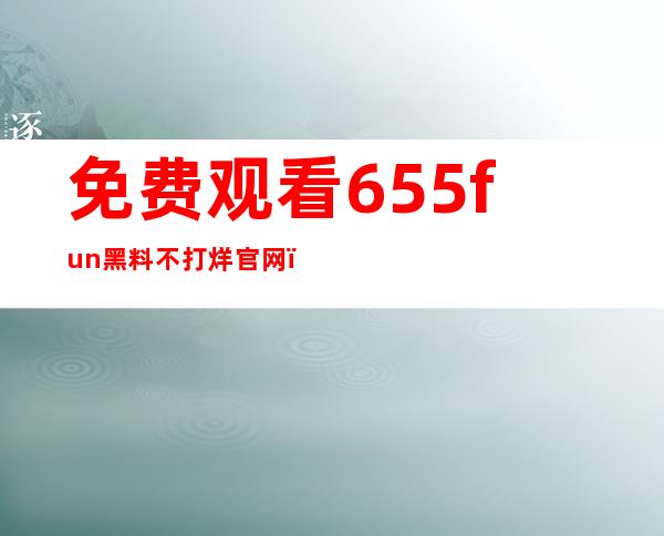 免费观看655fun黑料不打烊官网，享受智能影音体验