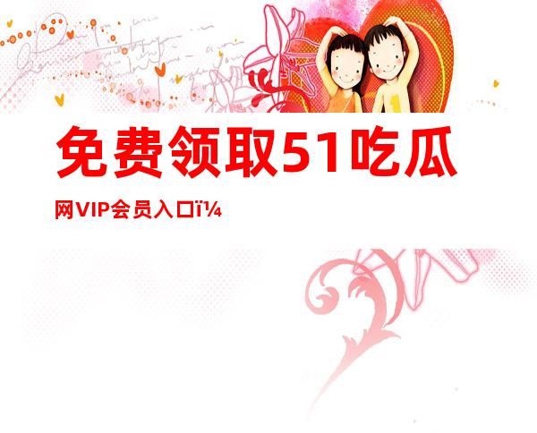 免费领取51吃瓜网VIP会员入口，享受更多特权