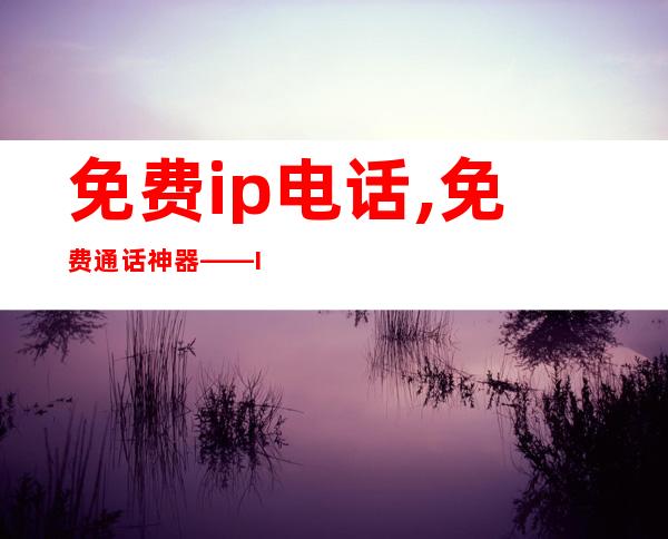 免费ip电话,免费通话神器 —— IP电话