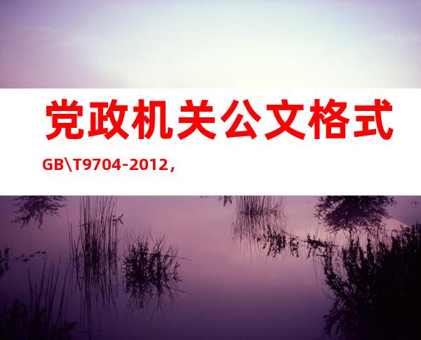 党政机关公文格式GB\/T 9704-2012，党政机关公文格式标准2022