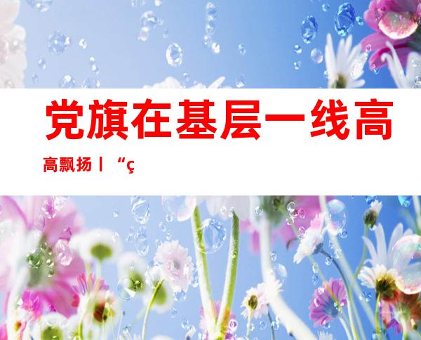 党旗在基层一线高高飘扬丨“红色”让老区更多彩——江西推进红色名村建设侧记