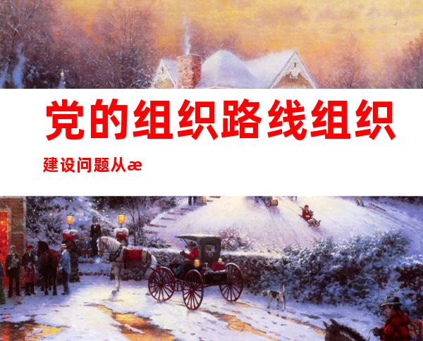 党的组织路线组织建设问题从根本上讲是解决什么问题（党的组织路线,组织建设从根本上讲是解决什么问题）