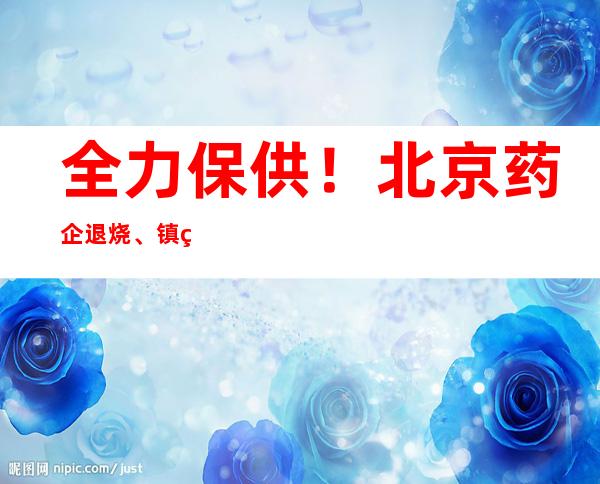 全力保供！北京药企退烧、镇痛、解热类药品产能增50%以上