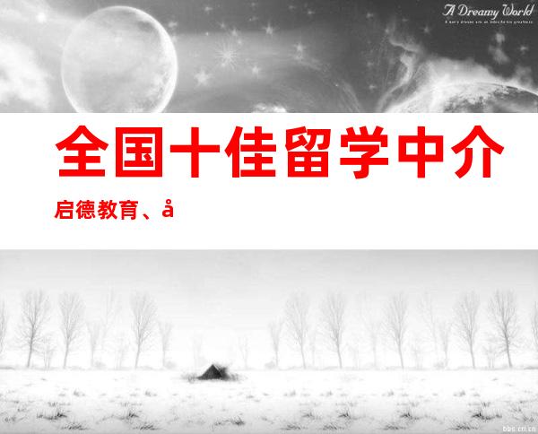 全国十佳留学中介启德教育、威久留学和华申留学上榜 _优越