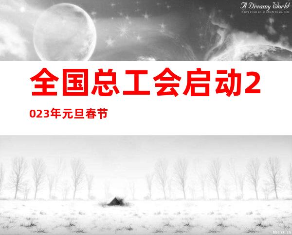 全国总工会启动2023年元旦春节期间送温暖活动