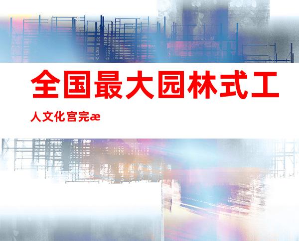 全国最大园林式工人文化宫完成提升改造 今日试开放