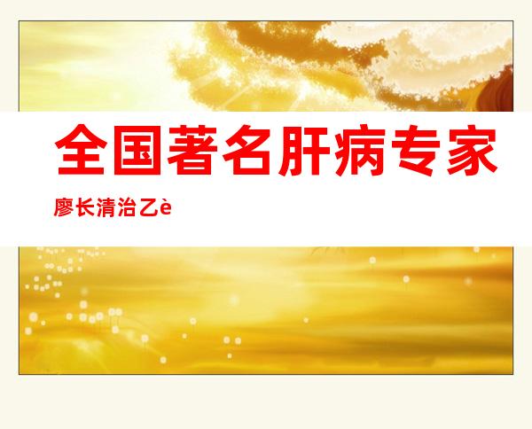 全国著名肝病专家廖长清治乙肝肝硬化验案_全国著名肝病专家廖长清