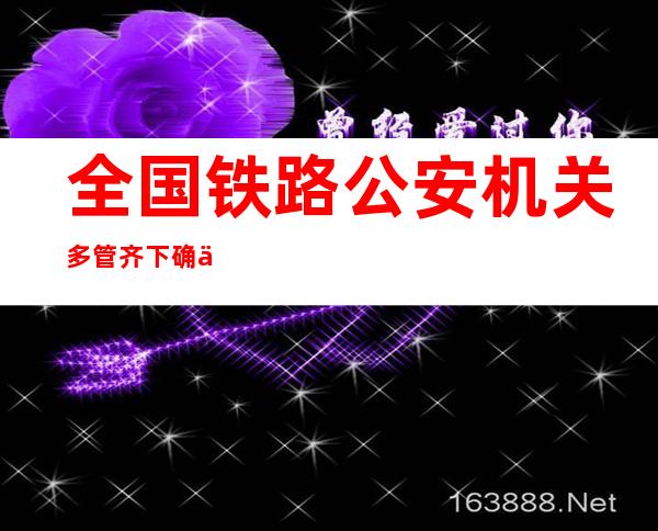 全国铁路公安机关多管齐下确保春运安全稳定