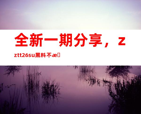 全新一期分享，zztt26.su黑料不打烊入口在线传送门开放