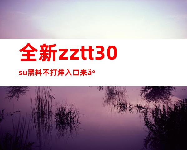 全新zztt30.su黑料不打烊入口来了，尽情浏览黑料吧