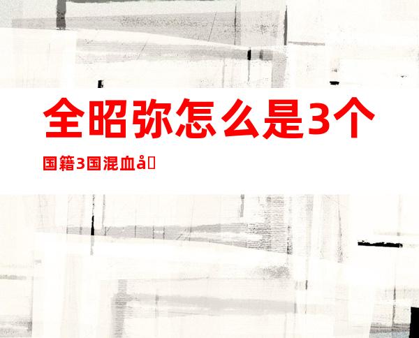 全昭弥怎么是3个国籍 3国混血儿somi详细资料背景揭秘