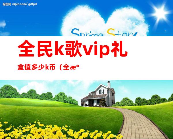 全民k歌vip礼盒值多少k币（全民k歌vip开通有必要吗）