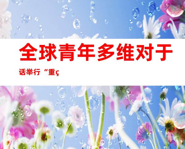 全球青年多维对于话举行“重焕复活：传统文化的现代性表达与传布”主题勾当