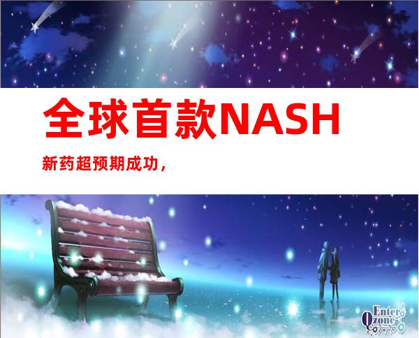 全球首款NASH新药超预期成功，百亿美元领域，国内谁能跟上？