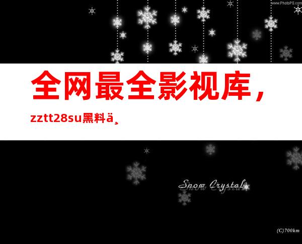 全网最全影视库，zztt28su黑料不打烊入口集合在此