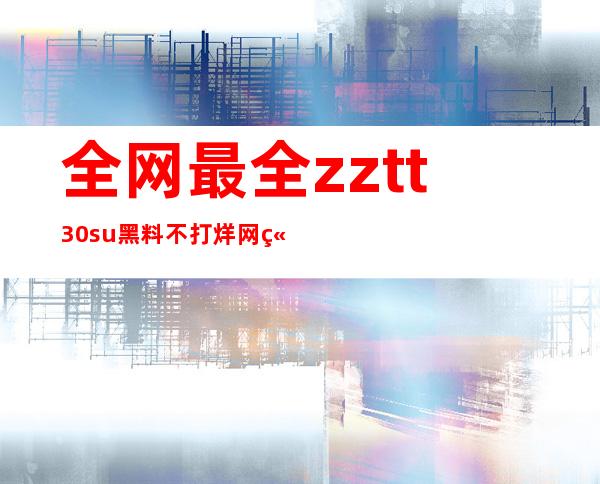 全网最全zztt30su黑料不打烊网站地址，随时访问，畅享大片