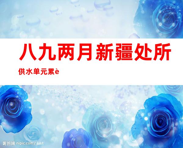 八九两月新疆处所供水单元累计供给浇灌用水107.39亿立方米 浇灌达1.12亿亩次