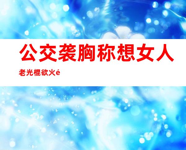 公交袭胸称想女人 老光棍欲火难耐趁美女入睡竟公然袭胸