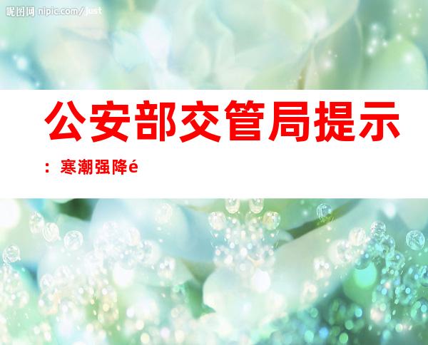 公安部交管局提示：寒潮强降雪来袭 注意行车安全