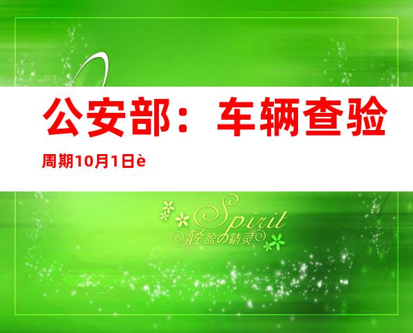 公安部：车辆查验周期10月1日起有调整 车检服务更便捷