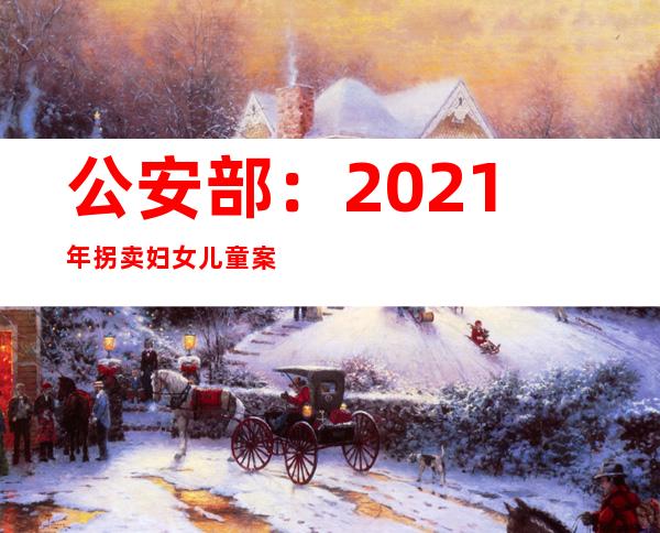 公安部：2021年拐卖妇女儿童案件较2013年下降超8成