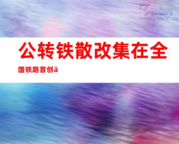 公转铁散改集在全国铁路首创使用什么-公转铁形势下货运市场的发展影响