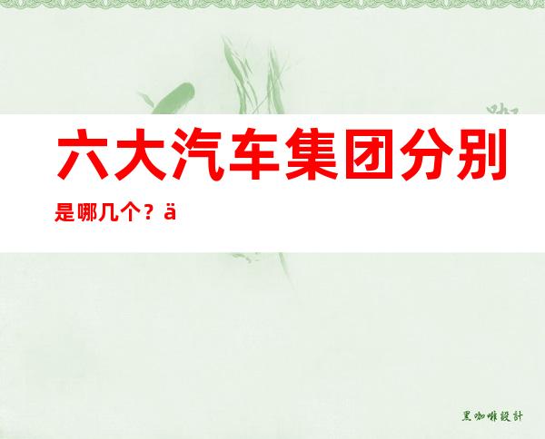 六大汽车集团分别是哪几个？中国六大汽车集团最新发展状况