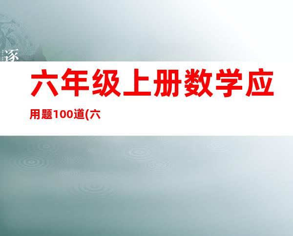 六年级上册数学应用题100道(六年级数学应用题100道)