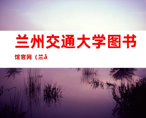 兰州交通大学图书馆官网（兰州交通大学图书馆）