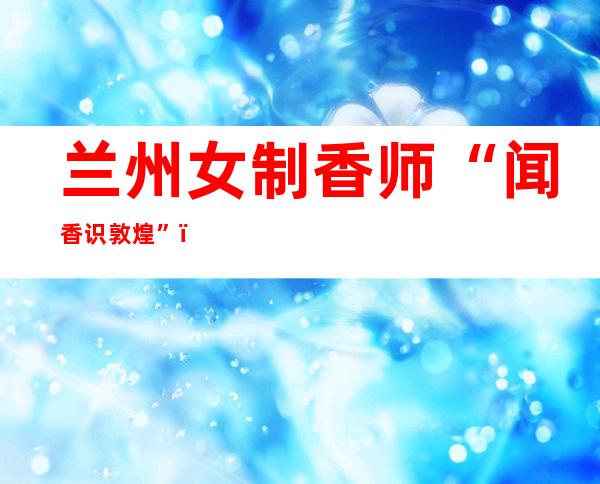 兰州女制香师“闻香识敦煌”：十余载复原“千年香方”