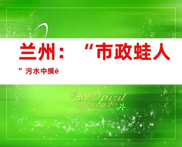 兰州：“市政蛙人”污水中摸黑潜行 守护“都会肠道”畅达