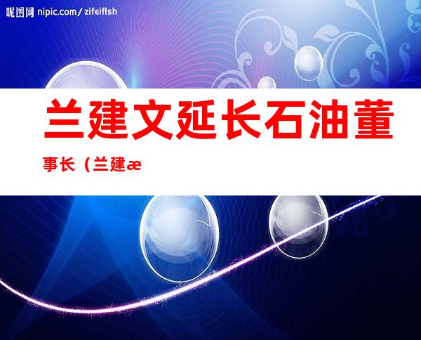 兰建文延长石油董事长（兰建文到延长石油调研）