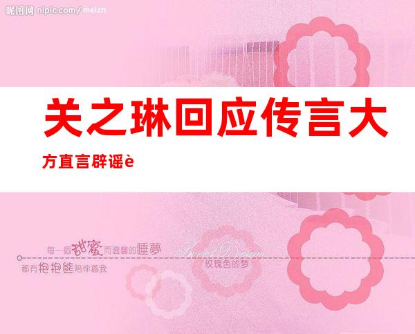 关之琳回应传言 大方直言辟谣证清白女神无所畏惧被敬佩