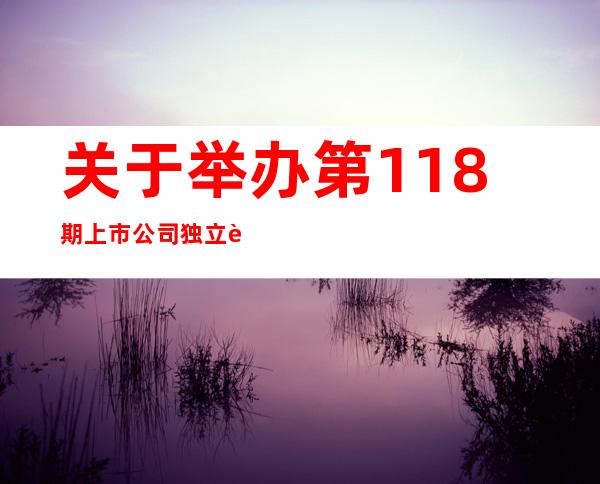 关于举办第118期上市公司独立董事培训班首次培训的通知