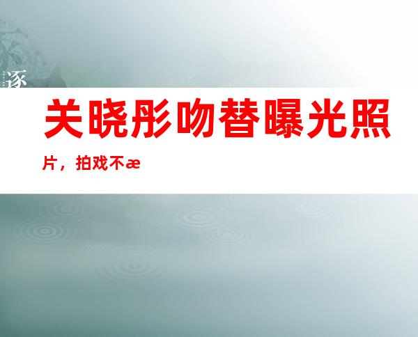 关晓彤吻替曝光照片，拍戏不敬业路人好感降低 _曝光