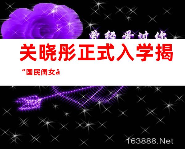 关晓彤正式入学 揭“国民闺女”成长史：出道14年拍近100部戏
