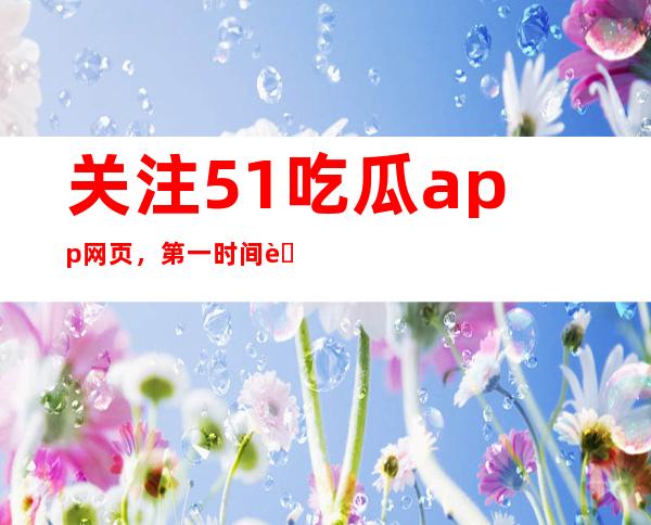 关注51吃瓜app网页，第一时间获取吃瓜热点，频频更新