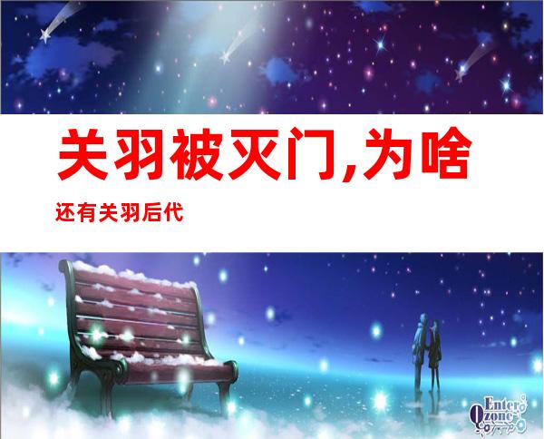 关羽被灭门,为啥还有关羽后代——关羽后代被庞德后代全杀?