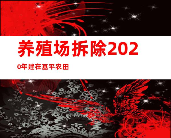 养殖场拆除2020年建在基平农田的养殖用拆吗（养殖场拆除需要家庭那些人员签字）