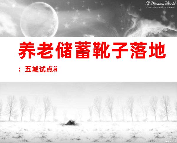 养老储蓄靴子落地：五城试点一年，利率将略高于大行5年期定存挂牌利率