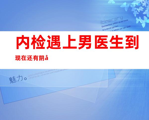 内检遇上男医生到现在还有阴影（妇检是男医生怎么办）