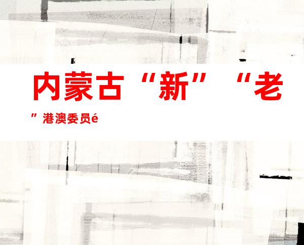 内蒙古“新”“老”港澳委员齐议政：远距离更易产生“新鲜感”