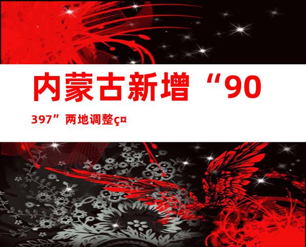 内蒙古新增“90+397” 两地调整社会管控措施