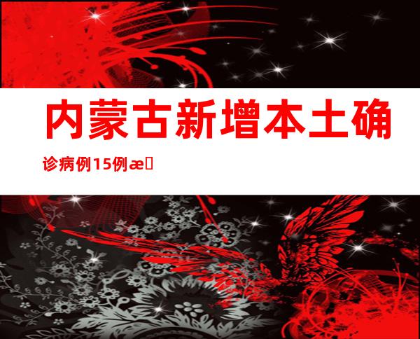 内蒙古新增本土确诊病例15例 新增本土无症状感染者9例