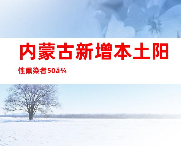 内蒙古新增本土阳性熏染者50例 乌海市增强社会见管控