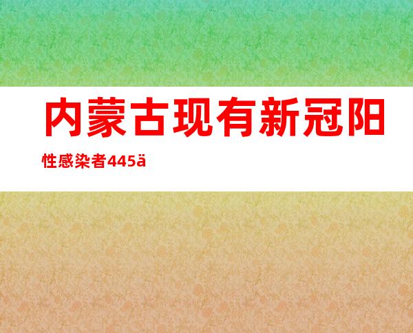 内蒙古现有新冠阳性感染者445例 赤峰本轮疫情属奥密克戎病毒